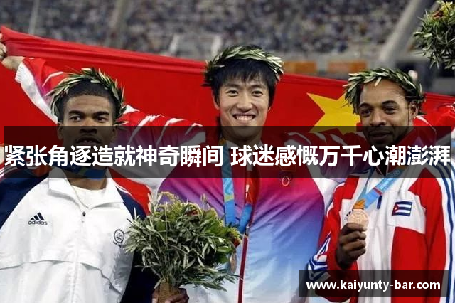 紧张角逐造就神奇瞬间 球迷感慨万千心潮澎湃