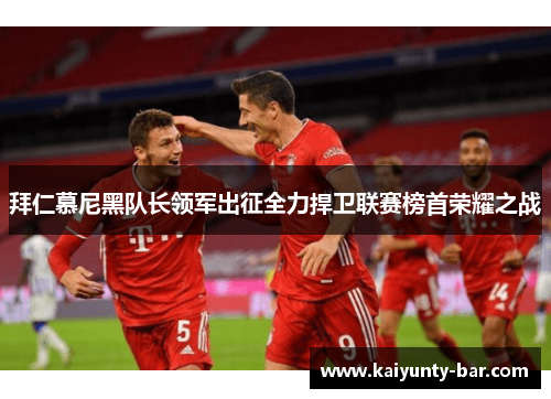 拜仁慕尼黑队长领军出征全力捍卫联赛榜首荣耀之战