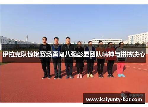 伊拉克队惊艳赛场勇闯八强彰显团队精神与拼搏决心