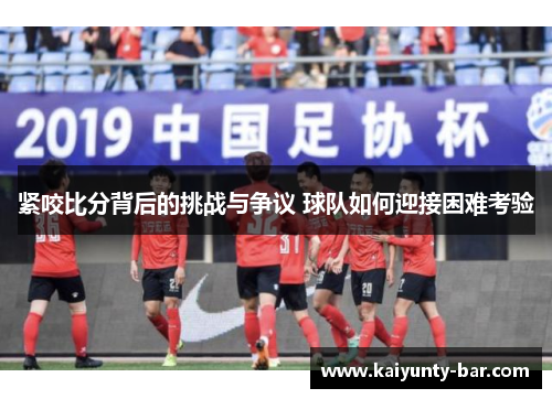 紧咬比分背后的挑战与争议 球队如何迎接困难考验