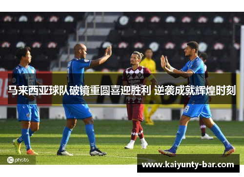 马来西亚球队破镜重圆喜迎胜利 逆袭成就辉煌时刻