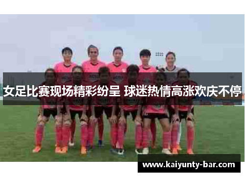 女足比赛现场精彩纷呈 球迷热情高涨欢庆不停
