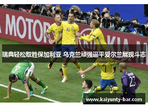瑞典轻松取胜保加利亚 乌克兰顽强逼平爱尔兰展现斗志