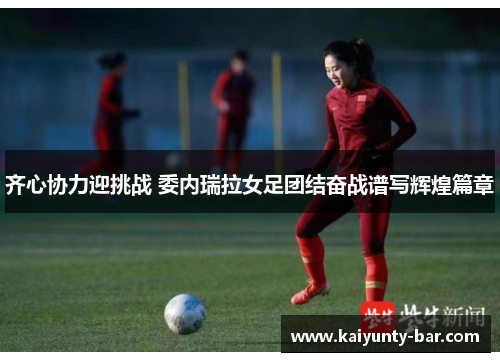 齐心协力迎挑战 委内瑞拉女足团结奋战谱写辉煌篇章