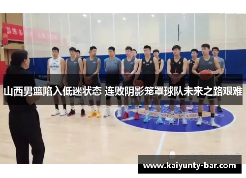 山西男篮陷入低迷状态 连败阴影笼罩球队未来之路艰难