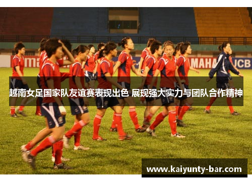 越南女足国家队友谊赛表现出色 展现强大实力与团队合作精神
