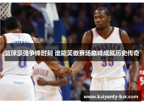 篮球豪强争锋时刻 谁能笑傲赛场巅峰成就历史传奇