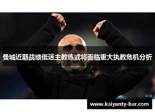 曼城近期战绩低迷主教练或将面临重大执教危机分析