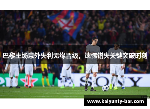 巴黎主场意外失利无缘晋级,遗憾错失关键突破时刻