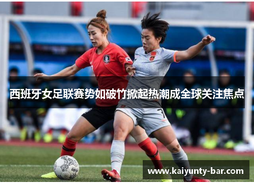 西班牙女足联赛势如破竹掀起热潮成全球关注焦点